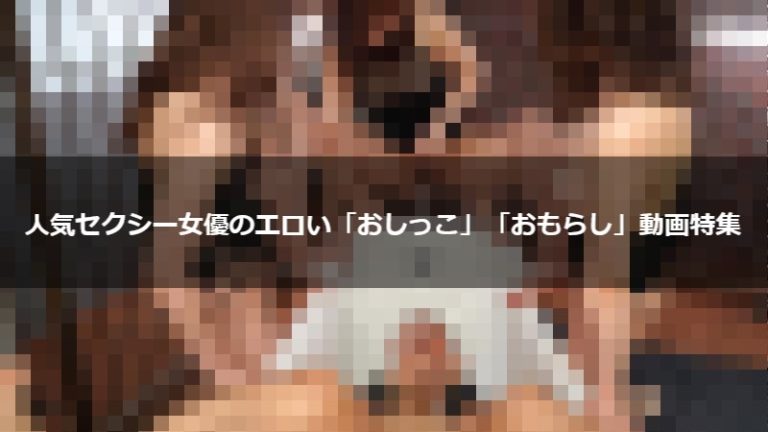 人気セクシー女優のエロい「おしっこ」「おもらし」動画特集
